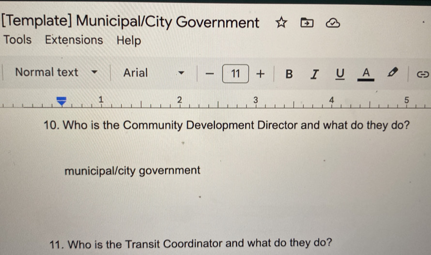 [Template] Municipal/City Government
Tools Extensions Help
Normal text Arial ◣ 1 11 + B I U A
1
2
3
4
5
10. Who is the Community Development Director and what do they do?
municipal/city government
11. Who is the Transit Coordinator and what do they do?