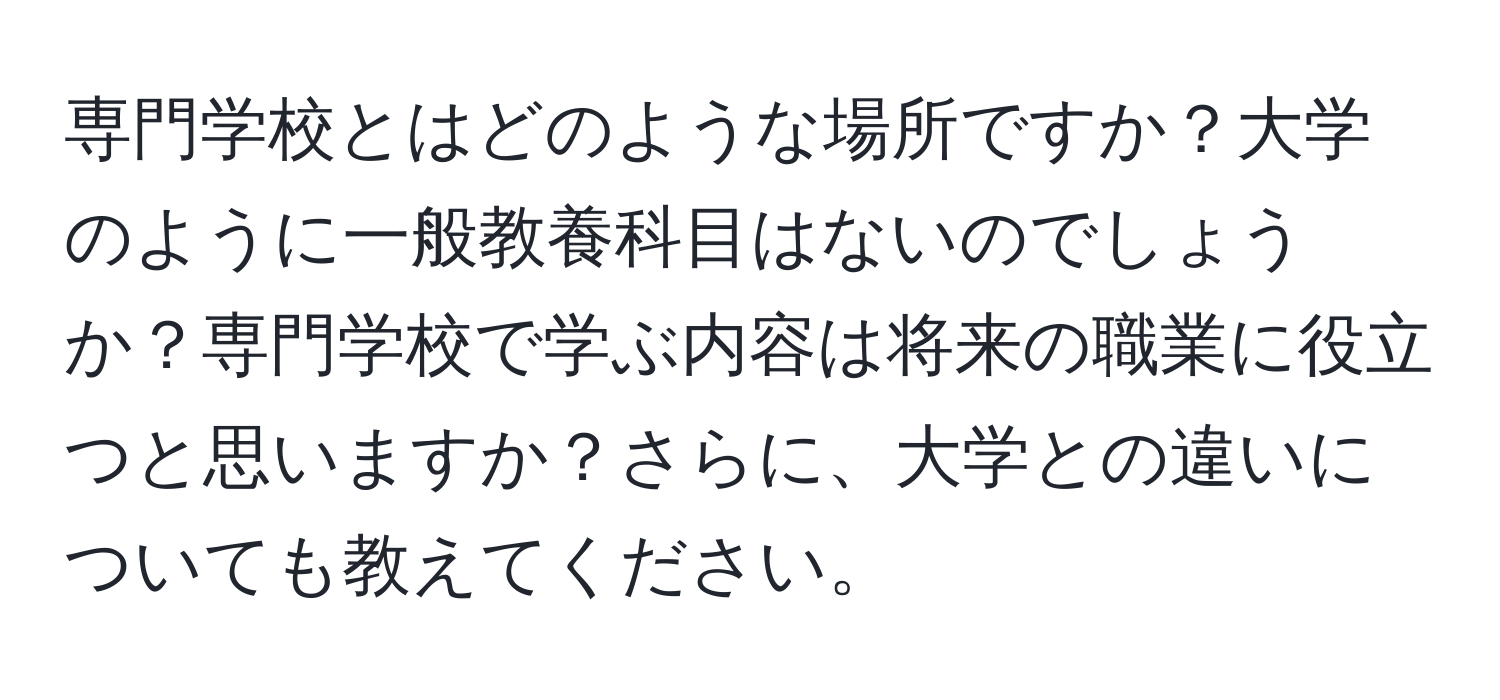 専門学校とはどのような場所ですか？大学のように一般教養科目はないのでしょうか？専門学校で学ぶ内容は将来の職業に役立つと思いますか？さらに、大学との違いについても教えてください。