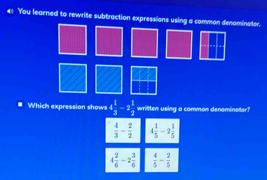 € You learned to rewrite subtraction expressions using a common denominator.
Which expression shows 4 1/3 -2 1/2  written using a common denominator?
 4/3 - 2/2  4 1/5 -2 1/5 
4 2/6 -2 3/6   4/5 - 2/5 