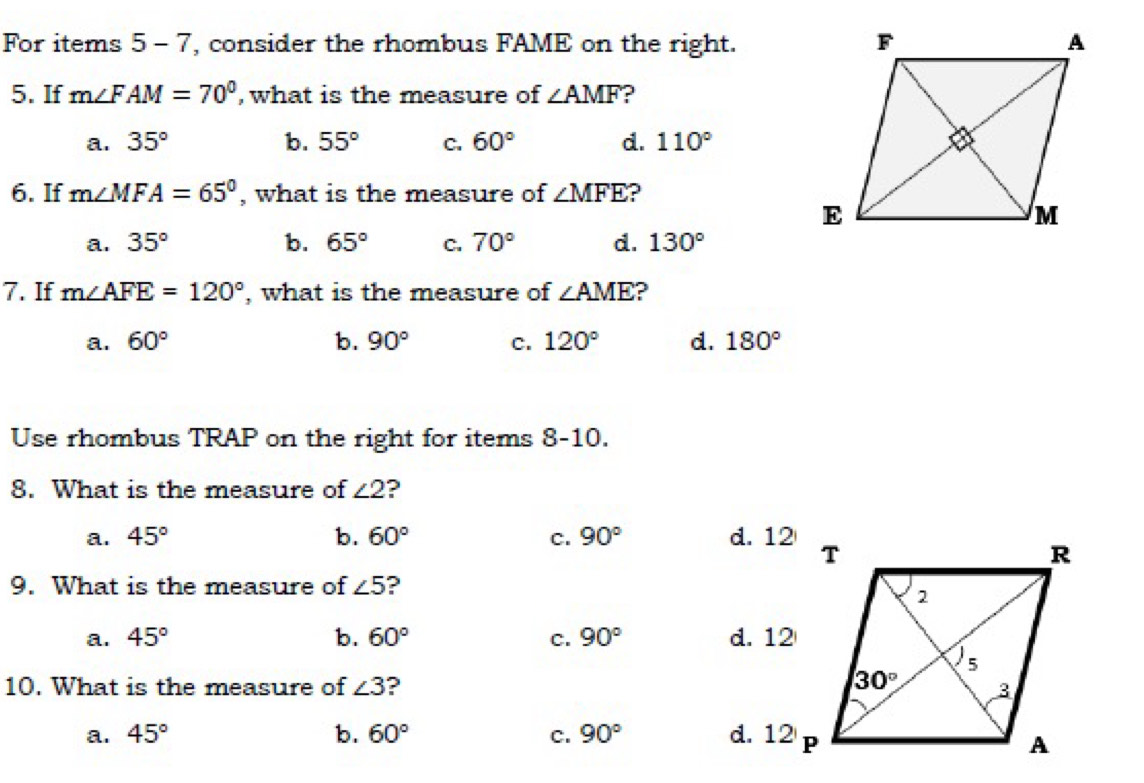 For items 5 - 7, consider the rhombus FAME on the right.
5. If m∠ FAM=70° , what is the measure of ∠ AMF
a. 35° b. 55° C. 60° d. 110°
6. If m∠ MFA=65° , what is the measure of ∠ MFE
a. 35° b. 65° C. 70° d. 130°
7. If m∠ AFE=120° , what is the measure of ∠ AME ?
a. 60° b. 90° C. 120° d. 180°
Use rhombus TRAP on the right for items 8-10.
8. What is the measure of ∠ 2 ?
a. 45° b. 60° c. 90° d. 12
9. What is the measure of ∠ 5 2
a. 45° b. 60° C. 90° d. 12
10. What is the measure of ∠ 3 ?
a. 45° b. 60° c. 90° d. 12