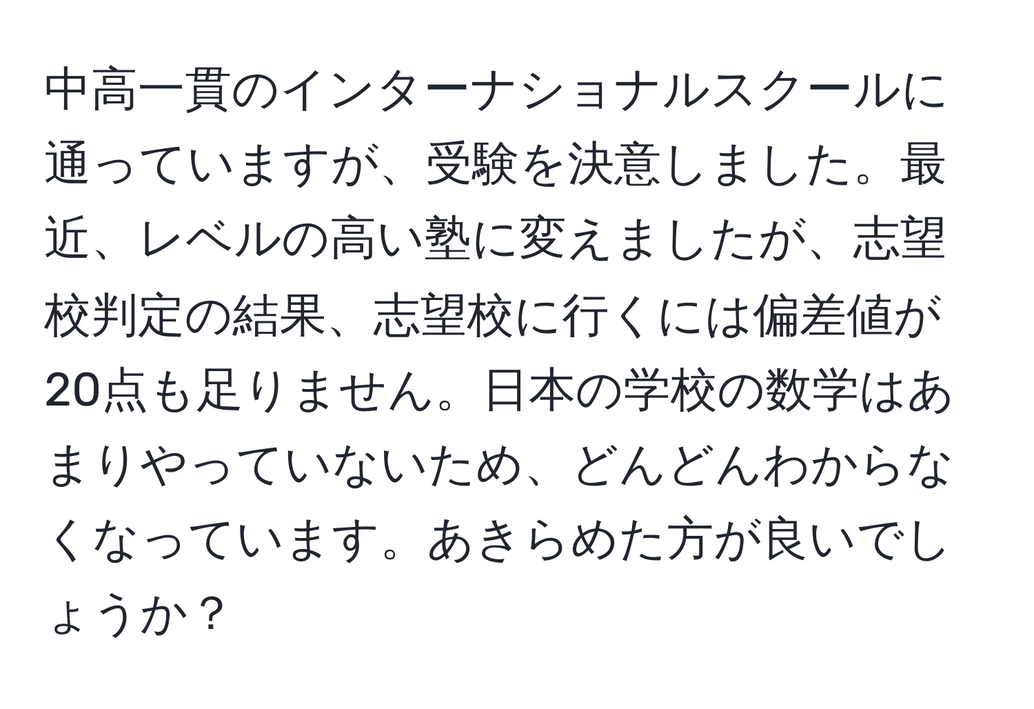 中高一貫のインターナショナルスクールに通っていますが、受験を決意しました。最近、レベルの高い塾に変えましたが、志望校判定の結果、志望校に行くには偏差値が20点も足りません。日本の学校の数学はあまりやっていないため、どんどんわからなくなっています。あきらめた方が良いでしょうか？