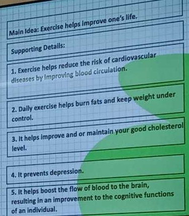 Main Idea: Exercise helps improve one’s life. 
Supporting Details: 
1. Exercise helps reduce the risk of cardiovascular 
diseases by improving blood circulation. 
2. Daily exercise helps burn fats and keep weight under 
control. 
3. It helps improve and or maintain your good cholesterol 
level. 
4. It prevents depression. 
5. It helps boost the flow of blood to the brain, 
resulting in an improvement to the cognitive functions 
of an individual.