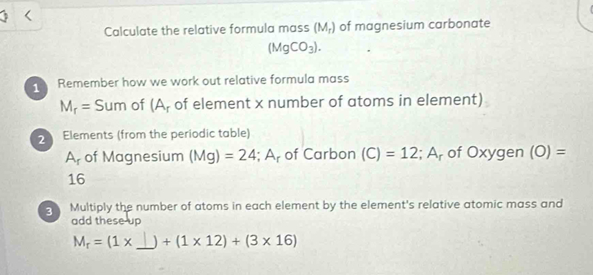 Calculate the relative formula mass (M_r) of magnesium carbonate
(MgCO_3). 
Remember how we work out relative formula mass
M_r= 5 um of (A, of element x number of atoms in element)
2 Elements (from the periodic table)
A_r of Magnesium (Mg)=24; A r of Carbon (C)=12; A_r of Oxygen (0)=
16
g Multiply the number of atoms in each element by the element's relative atomic mass and 
add these up 
_
M_r=(1* ) +(1* 12)+(3* 16)