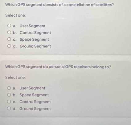 Which GPS segment consists of a constellation of satellites?
Select one:
a. User Segment
b. Control Segment
c. Space Segment
d. Ground Segment
Which GPS segment do personal GPS receivers belong to?
Select one:
a. User Segment
b. Space Segment
c、Control Segment
d. Ground Segment