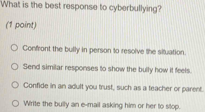 What is the best response to cyberbullying?
(1 point)
Confront the bully in person to resolve the situation.
Send similar responses to show the bully how it feels.
Confide in an adult you trust, such as a teacher or parent.
Write the bully an e-mail asking him or her to stop.