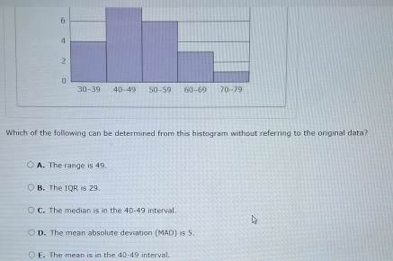 Which of the following can be determined from this histogram without referring to the oniginal data?
A. The range is 49.
B. The IQR is 29.
C. The median is in the 40-49 interval.
D. The mean absolute deviation (MAD) is 5.
E. The mean is in the 40-49 interval.