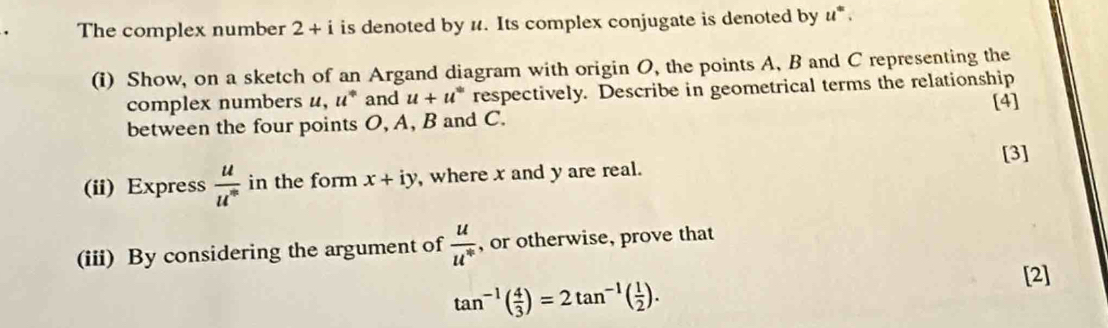 The complex number 2+i is denoted by u. Its complex conjugate is denoted by u *. 
(i) Show, on a sketch of an Argand diagram with origin O, the points A, B and C representing the 
complex numbers u, u° and u+u^w respectively. Describe in geometrical terms the relationship 
[4] 
between the four points O, A, B and C. 
[3] 
(ii) Express  u/u^m  in the form x+iy ,where x and y are real. 
(iii) By considering the argument of  u/u^n  , or otherwise, prove that 
[2]
tan^(-1)( 4/3 )=2tan^(-1)( 1/2 ).