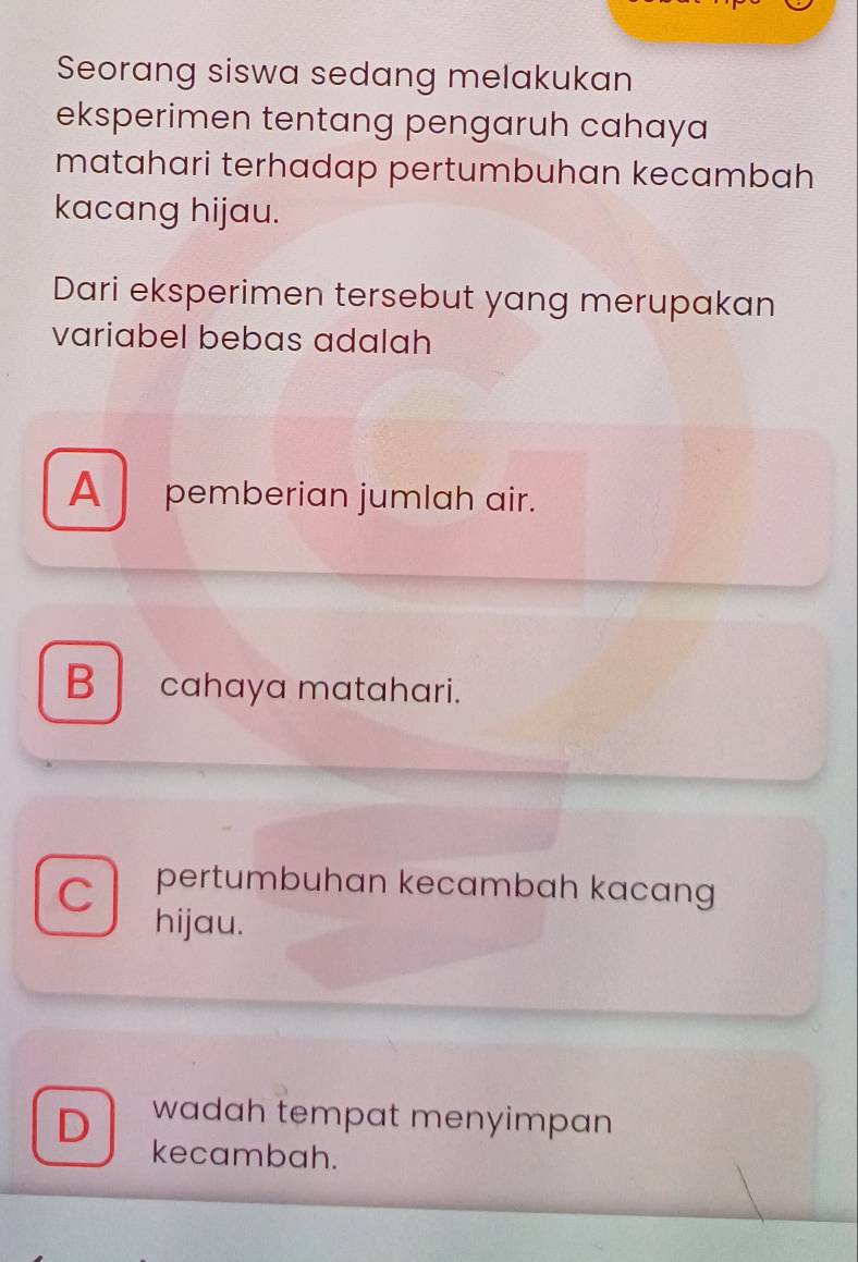 Seorang siswa sedang melakukan
eksperimen tentang pengaruh cahaya
matahari terhadap pertumbuhan kecambah
kacang hijau.
Dari eksperimen tersebut yang merupakan
variabel bebas adalah
A pemberian jumlah air.
Bcahaya matahari.
C pertumbuhan kecambah kacang
hijau.
D wadah tempat menyimpan
kecambah.