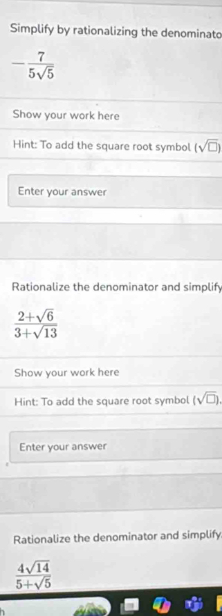 Simplify by rationalizing the denominato
- 7/5sqrt(5) 
Show your work here 
Hint: To add the square root symbol (sqrt(□ ))
Enter your answer 
Rationalize the denominator and simplify
 (2+sqrt(6))/3+sqrt(13) 
Show your work here 
Hint: To add the square root symbol (sqrt(□ )), 
Enter your answer 
Rationalize the denominator and simplify
 4sqrt(14)/5+sqrt(5) 