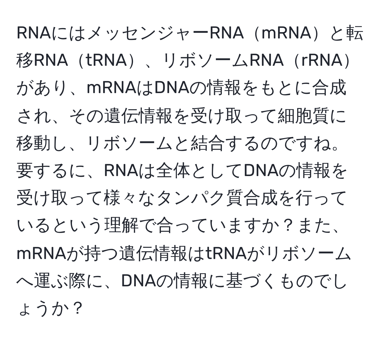 RNAにはメッセンジャーRNAmRNAと転移RNAtRNA、リボソームRNArRNAがあり、mRNAはDNAの情報をもとに合成され、その遺伝情報を受け取って細胞質に移動し、リボソームと結合するのですね。要するに、RNAは全体としてDNAの情報を受け取って様々なタンパク質合成を行っているという理解で合っていますか？また、mRNAが持つ遺伝情報はtRNAがリボソームへ運ぶ際に、DNAの情報に基づくものでしょうか？