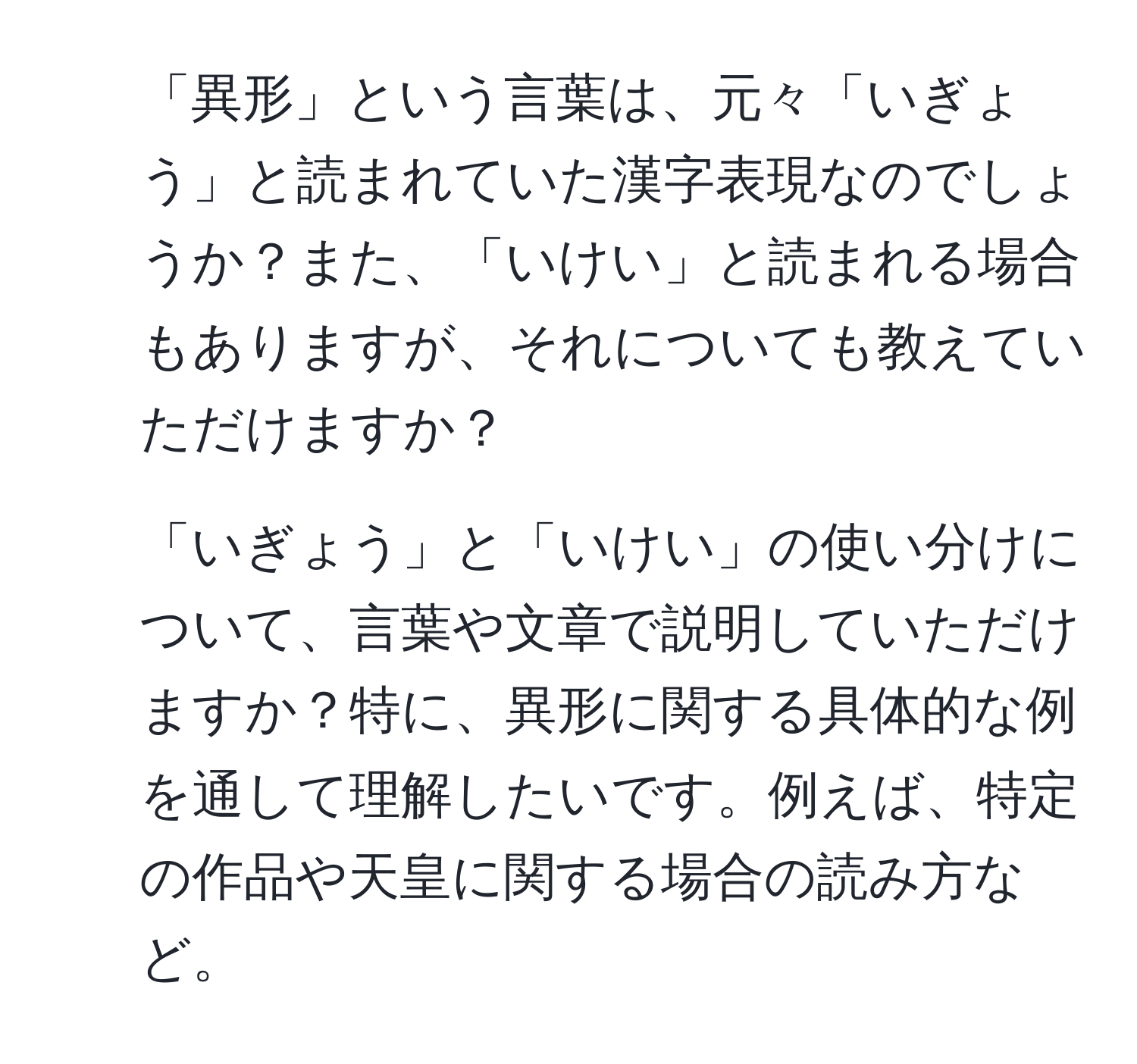 「異形」という言葉は、元々「いぎょう」と読まれていた漢字表現なのでしょうか？また、「いけい」と読まれる場合もありますが、それについても教えていただけますか？
2. 「いぎょう」と「いけい」の使い分けについて、言葉や文章で説明していただけますか？特に、異形に関する具体的な例を通して理解したいです。例えば、特定の作品や天皇に関する場合の読み方など。