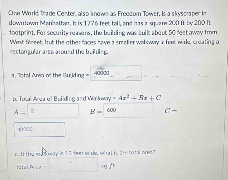 One World Trade Center, also known as Freedom Tower, is a skyscraper in 
downtown Manhattan. It is 1776 feet tall, and has a square 200 ft by 200 ft
footprint. For security reasons, the building was built about 50 feet away from 
West Street, but the other faces have a smaller walkway x feet wide, creating a 
rectangular area around the building.
40000
a. Total Area of the Building = 40 □ 
b. Total Area of Building and Walkwa gamma =Ax^2+Bx+C
A= ^2 □ 
_ ; C=
40000 □ 
c. If the walkway is 13 feet wide, what is the total area?
Total Area = =□ sqft