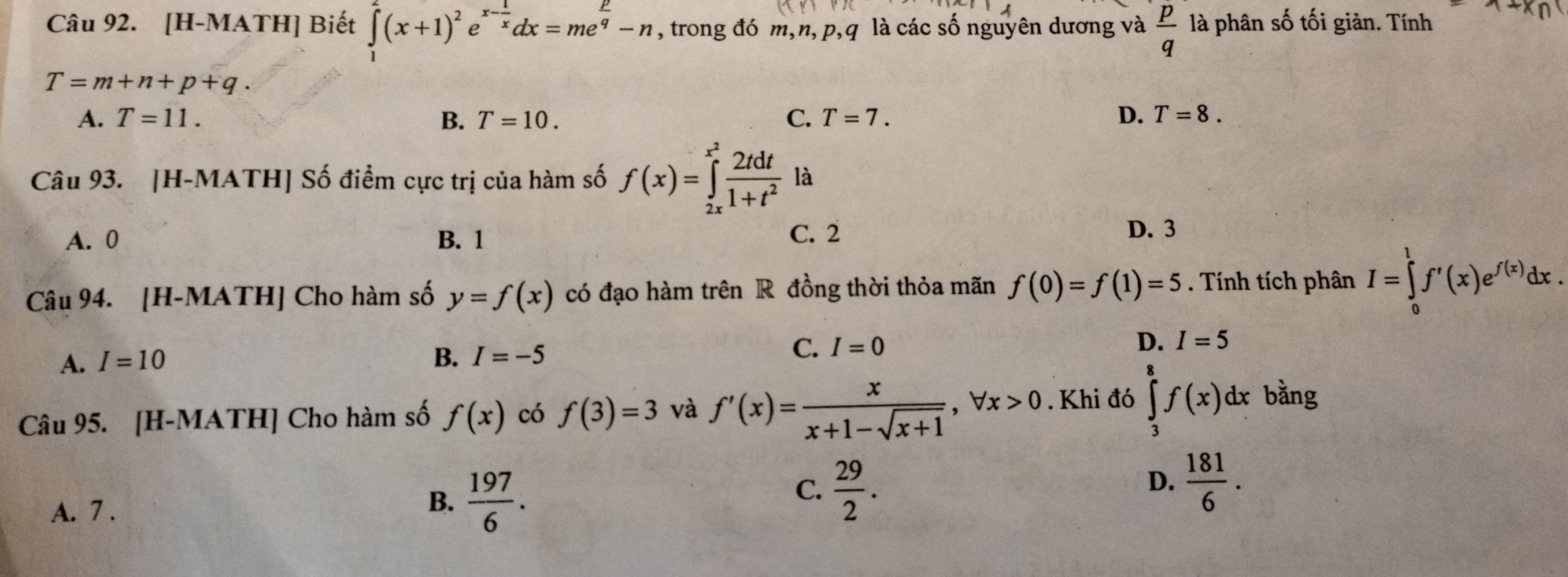 [H-MATH] Biết ∈tlimits _1^(2(x+1)^2)e^(x-frac 1)xdx=me^(frac p)q-n , trong đó m, n, p, q là các số nguyên dương và  p/q  là phân số tối giản. Tính
T=m+n+p+q.
A. T=11. B. T=10. C. T=7. D. T=8. 
Câu 93. [H-MATH] Số điểm cực trị của hàm số f(x)=∈tlimits _(2x)^(x^(2)) 2tdt/1+t^2  là
A. 0 B. 1 C. 2
D. 3
Câu 94. [H-MATH] Cho hàm số y=f(x) có đạo hàm trên R đồng thời thỏa mãn f(0)=f(1)=5. Tính tích phân I=∈tlimits _0^(1f'(x)e^f(x))dx.
A. I=10 B. I=-5
C. I=0
D. I=5
Câu 95. [H-MATH] Cho hàm số f(x) có f(3)=3 và f'(x)= x/x+1-sqrt(x+1) , forall x>0. Khi đó ∈tlimits _3^(8f(x)dx bằng
D.
A. 7.
B. frac 197)6.
C.  29/2 .  181/6 .