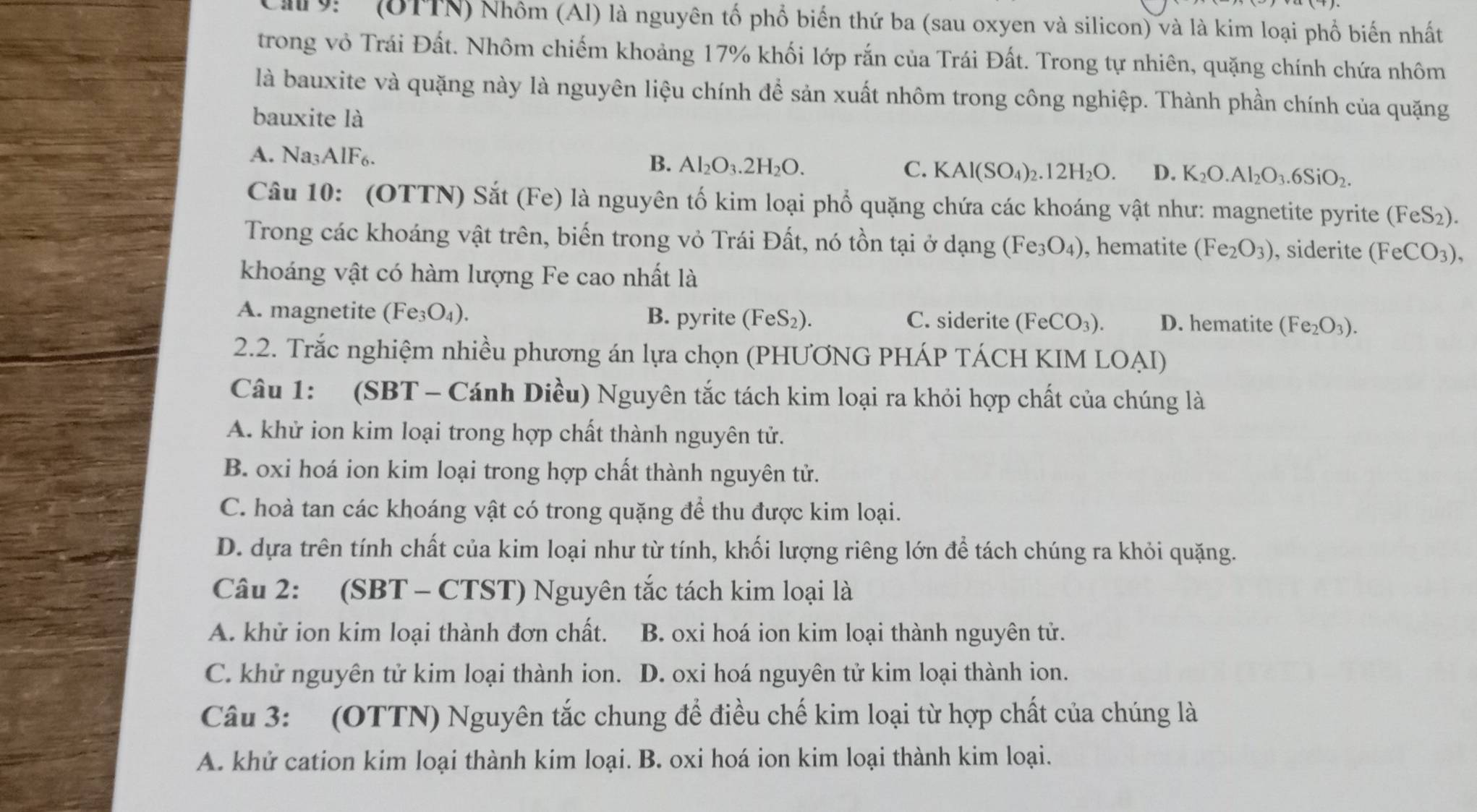 ' (OTTN) Nhôm (Al) là nguyên tố phổ biến thứ ba (sau oxyen và silicon) và là kim loại phổ biến nhất
trong vỏ Trái Đất. Nhôm chiếm khoảng 17% khối lớp rắn của Trái Đất. Trong tự nhiên, quặng chính chứa nhôm
là bauxite và quặng này là nguyên liệu chính để sản xuất nhôm trong công nghiệp. Thành phần chính của quặng
bauxite là
A. Na₃AlF₆.
B. Al_2O_3.2H_2O. C. KAl(SO_4)_2.12H_2O. D. K_2O.Al_2O_3.6SiO_2.
Câu 10: (OTTN) Sắt (Fe) là nguyên tố kim loại phổ quặng chứa các khoáng vật như: magnetite pyrite (FeS_2).
Trong các khoáng vật trên, biến trong vỏ Trái Đất, nó tồn tại ở dạng (Fe_3O_4) , hematite (Fe_2O_3) , siderite (FeCO_3),
khoáng vật có hàm lượng Fe cao nhất là
A. magnetite (Fe_3O_4). B. pyrite (FeS_2). C. siderite ( (FeCO_3). D. hematite (Fe_2O_3).
2.2. Trắc nghiệm nhiều phương án lựa chọn (PHƯƠNG PHÁP TÁCH KIM LOẠI)
Câu 1: (SBT - Cánh Diều) Nguyên tắc tách kim loại ra khỏi hợp chất của chúng là
A. khử ion kim loại trong hợp chất thành nguyên tử.
B. oxi hoá ion kim loại trong hợp chất thành nguyên tử.
C. hoà tan các khoáng vật có trong quặng để thu được kim loại.
D. dựa trên tính chất của kim loại như từ tính, khối lượng riêng lớn để tách chúng ra khỏi quặng.
Câu 2: (SBT - CTST) Nguyên tắc tách kim loại là
A. khử ion kim loại thành đơn chất. B. oxi hoá ion kim loại thành nguyên tử.
C. khử nguyên tử kim loại thành ion. D. oxi hoá nguyên tử kim loại thành ion.
Câu 3: (OTTN) Nguyên tắc chung để điều chế kim loại từ hợp chất của chúng là
A. khử cation kim loại thành kim loại. B. oxi hoá ion kim loại thành kim loại.