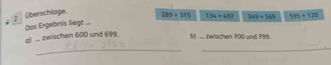 2 Überschlage. 
Das Ergebnis liegt ... 289+315 134+497 349+369 595+120
a) ... zwischen 600 und 699. 
b) ... zwischen 700 und 799. 
_ 
_