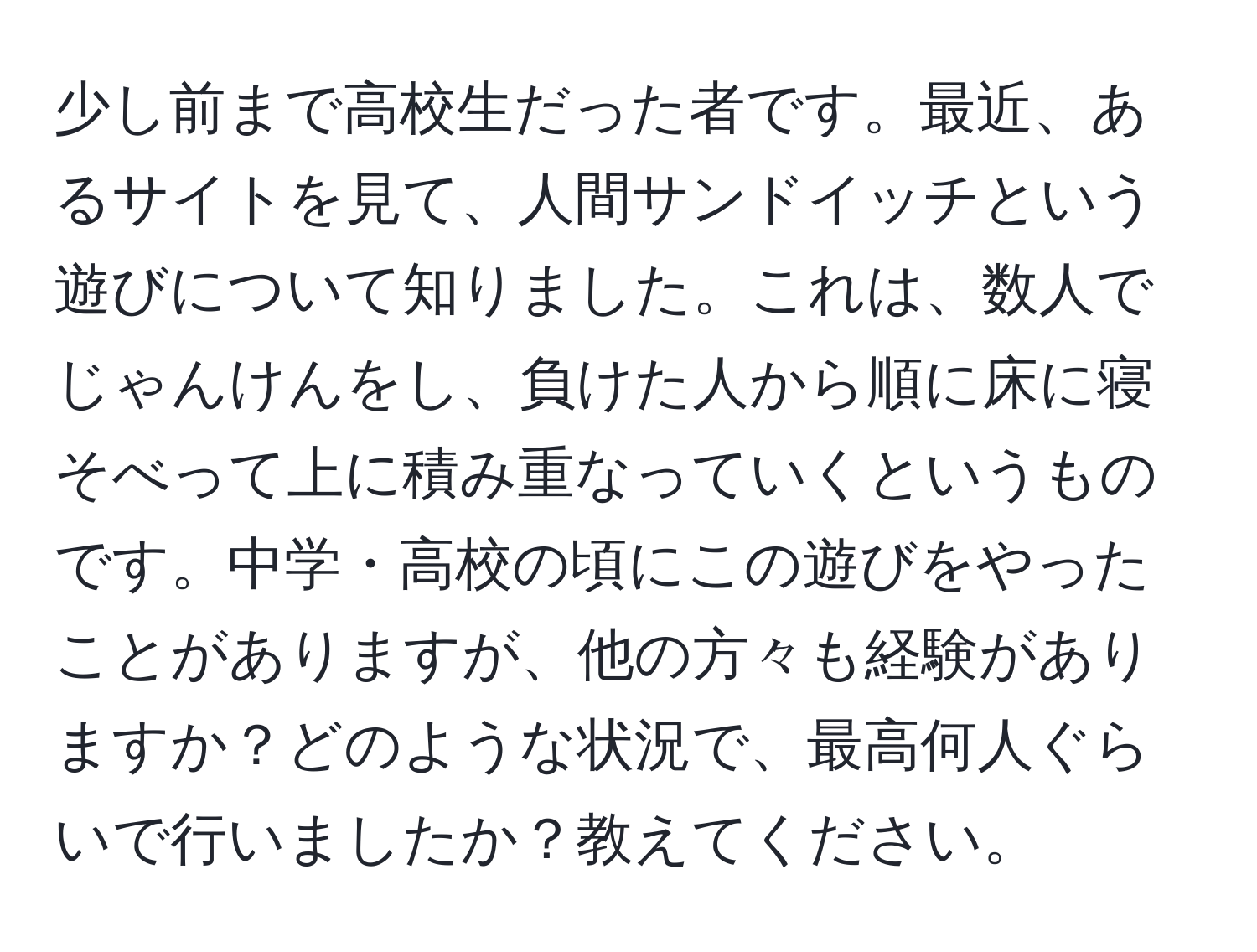 少し前まで高校生だった者です。最近、あるサイトを見て、人間サンドイッチという遊びについて知りました。これは、数人でじゃんけんをし、負けた人から順に床に寝そべって上に積み重なっていくというものです。中学・高校の頃にこの遊びをやったことがありますが、他の方々も経験がありますか？どのような状況で、最高何人ぐらいで行いましたか？教えてください。