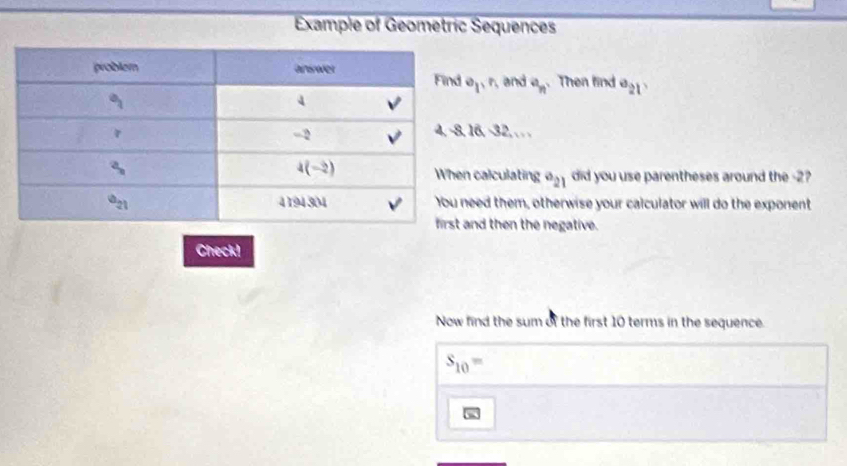 Example of Geometric Sequences
e_1,r_1 and e_n Then find a_21
16, -32,. ..
calculating a_21 did you use parentheses around the -2?
ed them, otherwise your calculator will do the exponent
nd then the negative.
Check!
Now find the sum of the first 10 terms in the sequence.
s_10=