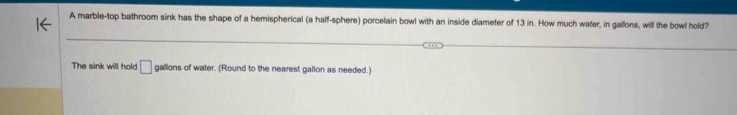 A marble-top bathroom sink has the shape of a hemispherical (a half-sphere) porcelain bowl with an inside diameter of 13 in. How much water, in gallons, will the bowl hold? 
The sink will hold □ gallons of water. (Round to the nearest gallon as needed.)