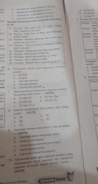 b. peminjaman uang maksinal 300 juta
uk c. penawaran bunga maksimal 4% a (4) dan (5)
d pominjaman uang sebesor 500 juta b (5) dan (6)
e. penawaran dana sebesar 300 juta c (6) dan (7)
arga Bacalah taks berikut untuk menjawab soal nomor 11. Bacalah leks berik
6-10! Pembeli Kalau bande
(1) Pembell "Mas saya ingin beli laptop mere
duk OKE, apakah di sini ada?" Penjual  · Ooh, t d nzw
(2) Penjual: "Ada mas, ini Mas, ada beberapa  Pambek : 450r
pilhan warng."
khiri (3) Pembeli: "Berapa harganya Mas untuk yang  Penjuaï : Wah bolo Pra
wara abu-abu in?"
gan (4) Penjual. "Semua warna harganya sama,
Ma
nya Rp13.150.000. Ma
(5) Pembeli: 'Harganya boleh dikurangi Mas?' Pembeli : Rp
nda (6) Penjual: "Pasnya Rp12.689:000."  Penjual : M
ima kan. (7) Pembeli: "Boleh dikurangi lagi ya, Mas?"
Y
(8) Penjual: "Wah, tidak bisa Mas."
(9) Pembeli: "Baiklah Mas, saya bell yang ini." Penggalan 
call 6. Partisipan dalam teks negosiasi tersebut struktur B. pesatu
sih.
lihat a pembeli adalah ... b. orent
b penjual 12. Bacalah p c. pena
apat Pengus
lagi. c. mas dan pembeli
d mas dan perjual
wab
e. penjual dan pembeli
ditunjukkan oleh nomor . . Pinak 
jus 7. Tahap penawaran dalam teks negosiasi tersebut (HOTS)
Jari a. (1) dan (2) d. (6) dan (8)
an b. (3) dan (4) e. (8) dan (9)
c. (5) dan (7)
ya 8. Kalimat persetujuan ditunjukkan oleh dialog
Pen
nomor .... (HOTS)
up
d. (8) Pih
ak, a. (5)
b. (6) e. (9)
but c. (7) P
9. Pasangan tuturan untuk nomor (1) dan (2) adalah
.... (HOTS)
b. berfanya-menjawab a. memberi salam-menjawab salam
d. meminta-memenuhi c. minta tolong-menolak permintaan
ada e menawar-menérima lawaran
10. Tuturan kata dalam teks negosiasi tersebul, yang
tawaran terdapat dalam kalimat nomor ....
nga
berpasangan untuk menawar dan menerima
(HOTS)
*AK (Kankulum Mørdaka) Semester/ Genap