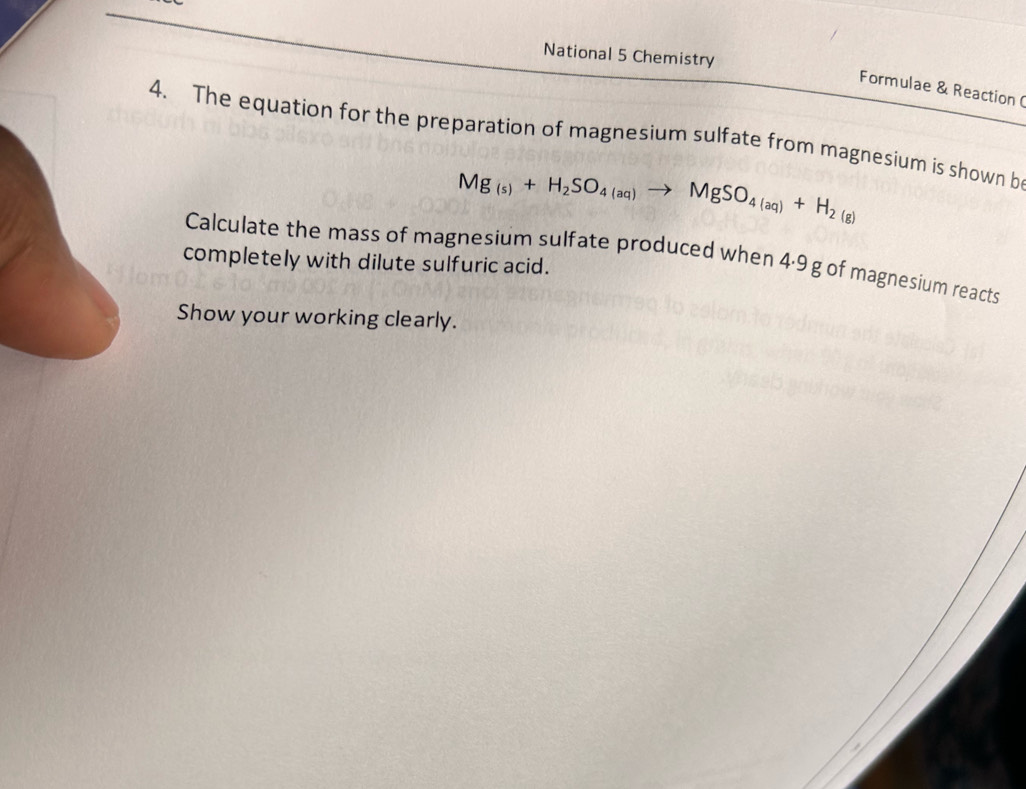 National 5 Chemistry 
Formulae & Reaction( 
4. The equation for the preparation of magnesium sulfate from magnesium is shown b
Mg_(s)+H_2SO_4(aq)to MgSO_4(aq)+H_2(g)
Calculate the mass of magnesium sulfate produced when 4·9 g of magnesium reacts 
completely with dilute sulfuric acid. 
Show your working clearly.