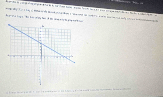 m&soom9ssind=1512544590 
Jasmine is going shopping and wants to purchase some hoodies for $20 each and some swealpants for $35 each. She has a budge of $280. The 
inequality 20x+35y≤ 280 models this situation where x represents the number of hoodies Jasmine buys, and y represent the number of seestpents 
Jasmine buys. The boundary line of the inequality is graphed below 
at The ardered par (6,4) is in the solution set of the maguality. Explain whst this selutian represents in the realwend cosen