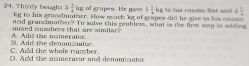 Thirdy bought 5 3/4 kg of grapes. He gave 1 1/4 kg to his cousin Nat and 2 1/4 
kg to his grandmother. How much kg of grapes did he give to his cousin
and grandmother? To solve this problem, what is the first step in adding
mixed numbers that are similar?
A. Add the numerator.
B. Add the denominator.
C. Add the whole number.
D. Add the numerator and denominator