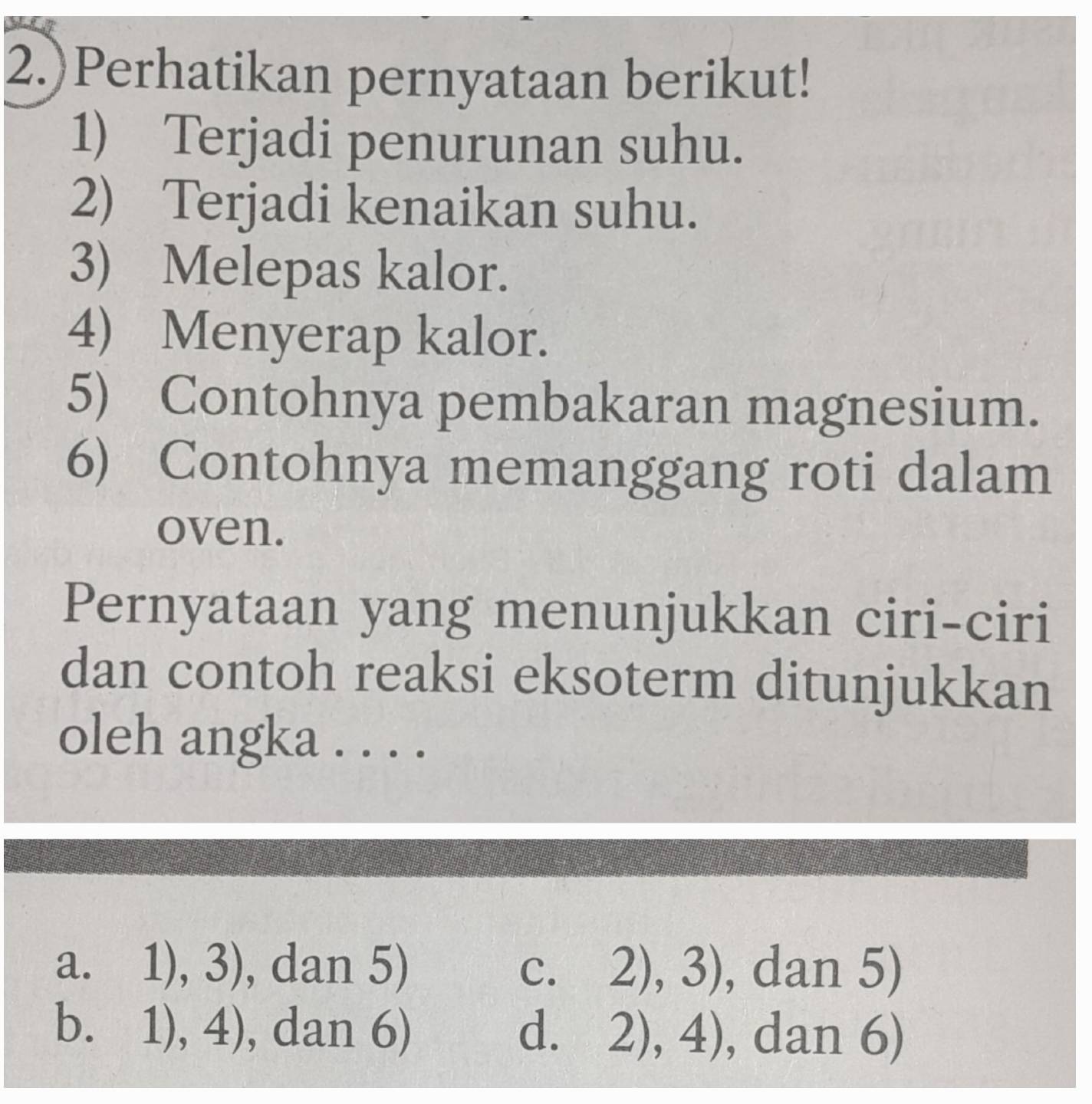 2.)Perhatikan pernyataan berikut!
1) Terjadi penurunan suhu.
2) Terjadi kenaikan suhu.
3) Melepas kalor.
4) Menyerap kalor.
5) Contohnya pembakaran magnesium.
6) Contohnya memanggang roti dalam
oven.
Pernyataan yang menunjukkan ciri-ciri
dan contoh reaksi eksoterm ditunjukkan
oleh angka ...._
a. 1), 3), dan 5) C. 2),3) , dan 5)
bì 1),4) ), dan ( 1 , dan 6)
d. 2),4)