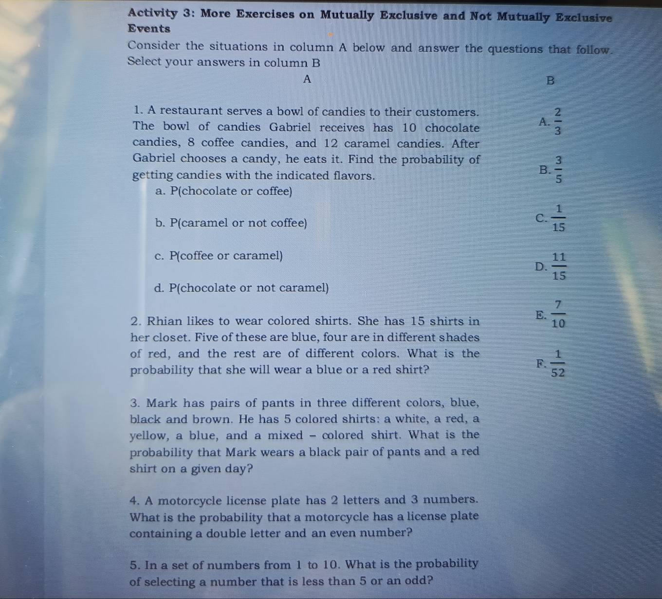 Activity 3: More Exercises on Mutually Exclusive and Not Mutually Exclusive
Events
Consider the situations in column A below and answer the questions that follow.
Select your answers in column B
A
B
1. A restaurant serves a bowl of candies to their customers.
The bowl of candies Gabriel receives has 10 chocolate
A.  2/3 
candies, 8 coffee candies, and 12 caramel candies. After
Gabriel chooses a candy, he eats it. Find the probability of
getting candies with the indicated flavors.
B.  3/5 
a. P(chocolate or coffee)
b. P(caramel or not coffee)
C.  1/15 
c. P(coffee or caramel)
D.  11/15 
d. P(chocolate or not caramel)
2. Rhian likes to wear colored shirts. She has 15 shirts in
E.  7/10 
her closet. Five of these are blue, four are in different shades
of red, and the rest are of different colors. What is the
probability that she will wear a blue or a red shirt?
F.  1/52 
3. Mark has pairs of pants in three different colors, blue,
black and brown. He has 5 colored shirts: a white, a red, a
yellow, a blue, and a mixed - colored shirt. What is the
probability that Mark wears a black pair of pants and a red
shirt on a given day?
4. A motorcycle license plate has 2 letters and 3 numbers.
What is the probability that a motorcycle has a license plate
containing a double letter and an even number?
5. In a set of numbers from 1 to 10. What is the probability
of selecting a number that is less than 5 or an odd?