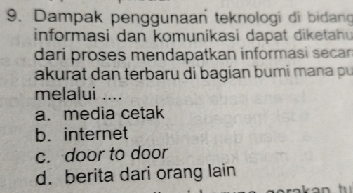 Dampak penggunaan teknologi di bidan
informasi dan komunikasi dapat diketahu
dari proses mendapatkan informasi secan 
akurat dan terbaru di bagian bumi mana pu
melalui .._
a. media cetak
b. internet
c. door to door
d. berita dari orang lain