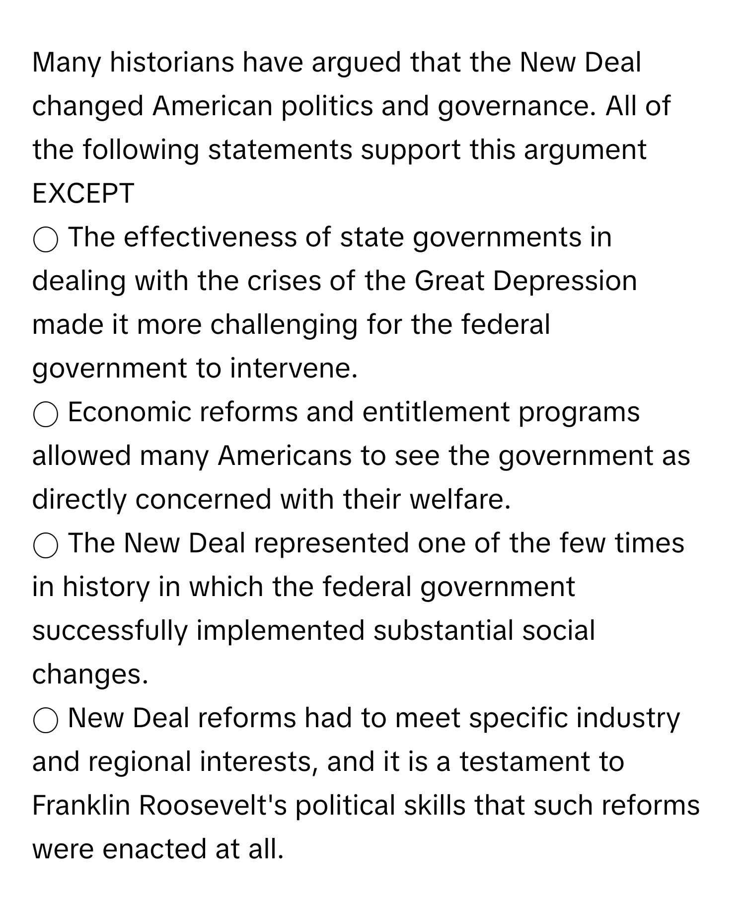 Many historians have argued that the New Deal changed American politics and governance. All of the following statements support this argument EXCEPT

◯ The effectiveness of state governments in dealing with the crises of the Great Depression made it more challenging for the federal government to intervene. 
◯ Economic reforms and entitlement programs allowed many Americans to see the government as directly concerned with their welfare. 
◯ The New Deal represented one of the few times in history in which the federal government successfully implemented substantial social changes. 
◯ New Deal reforms had to meet specific industry and regional interests, and it is a testament to Franklin Roosevelt's political skills that such reforms were enacted at all.