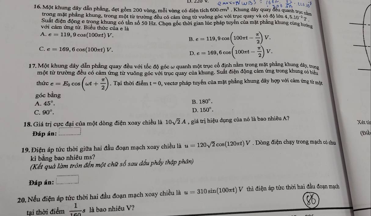 220 V.
16. Một khung dây dẫn phẳng, dẹt gồm 200 vòng, mỗi vòng có diện tích 600cm^2. Khung dây quay đều quanh trục nằm dhat Qldelta n4,5.10^(-2)T.
trong mặt phẳng khung, trong một từ trường đều có cảm ứng từ vuông góc với trục quay và có đá
Suất điện động e trọng khung có tần số 50 Hz. Chọn gốc thời gian lúc pháp tuyến của mặt phẳng khung cùng hướng
với cảm ứng từ. Biểu thức của e là
A. e=119,9cos (100π t)V. B. e=119,9cos (100π t- π /2 )V.
C. e=169,6cos (100π t)V.
D. e=169,6cos (100π t- π /2 )V.
17. Một khung dây dẫn phẳng quay đều với tốc độ góc ω quanh một trục cố định nằm trong mặt phẳng khung dây, trong
một từ trường đều có cảm ứng từ vuông góc với trục quay của khung. Suất điện động cảm ứng trong khung có biểu
thức e=E_0cos (omega t+ π /2 ). Tại thời điểm t=0 1, vectơ pháp tuyến của mặt phẳng khung dây hợp với cảm ứng từ một
góc bằng
A. 45°. B. 180°.
C. 90°.
D. 150°.
18. Giá trị cực đại của một dòng điện xoay chiều là 10sqrt(2)A , giá trị hiệu dụng của nó là bao nhiêu A?
Xét tín
Đáp án: _  (Điều
19.Điện áp tức thời giữa hai đầu đoạn mạch xoay chiều là u=120sqrt(2)cos (120π t)V. Dòng điện chạy trong mạch có chu
kì bằng bao nhiêu ms?
(Kết quả làm tròn đến một chữ số sau dấu phẩy thập phân)
Đáp án: □
20. Nếu điện áp tức thời hai đầu đoạn mạch xoay chiều là u=310sin (100π t)V V thì điện áp tức thời hai đầu đoạn mạch
tại thời điểm  1/160 s là bao nhiêu V?