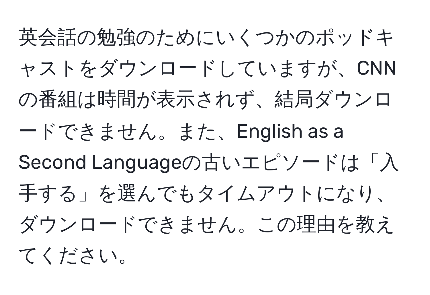 英会話の勉強のためにいくつかのポッドキャストをダウンロードしていますが、CNNの番組は時間が表示されず、結局ダウンロードできません。また、English as a Second Languageの古いエピソードは「入手する」を選んでもタイムアウトになり、ダウンロードできません。この理由を教えてください。