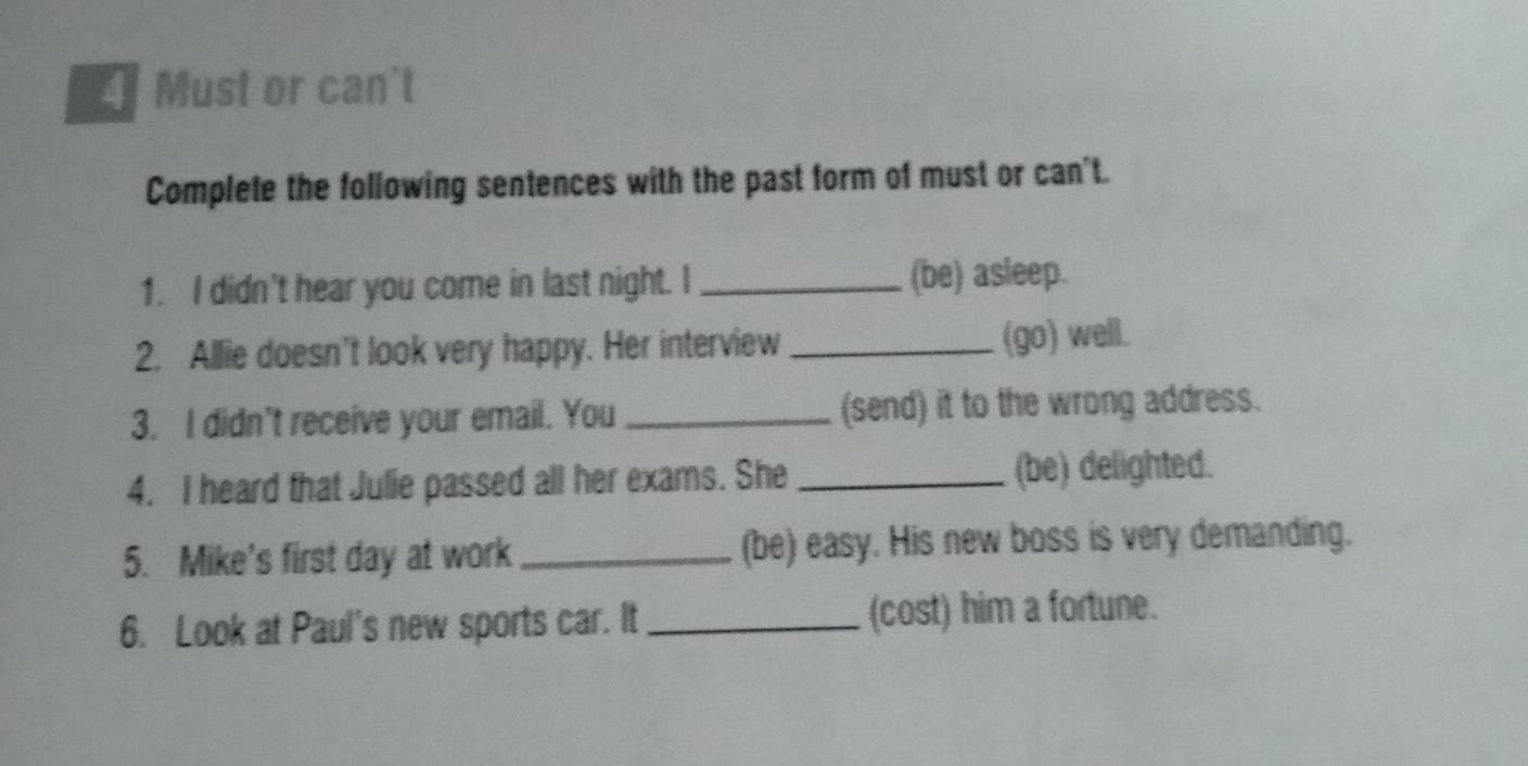 Must or can't 
Complete the following sentences with the past form of must or can't. 
1. I didn't hear you come in last night. I _(be) asleep. 
2. Allie doesn't look very happy. Her interview _(go) well. 
3. I didn't receive your email. You _(send) it to the wrong address. 
4. I heard that Julie passed all her exams. She _(be) delighted. 
5. Mike's first day at work _(be) easy. His new boss is very demanding. 
6. Look at Paul's new sports car. It _(cost) him a fortune.