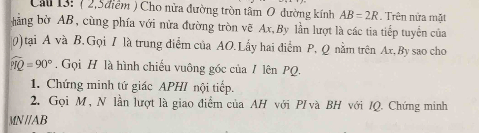 Cau 13: ( 2,5điểm ) Cho nửa đường tròn tâm O đường kính AB=2R. Trên nửa mặt 
hăng bờ AB, cùng phía với nửa đường tròn vẽ Ax,By lần lượt là các tia tiếp tuyến của 
(0)tại A và B.Gọi I là trung điểm của AO.Lấy hai điểm P, Q nằm trên Ax,By sao cho
widehat PIQ=90°. Gọi H là hình chiếu vuông góc của I lên PQ. 
1. Chứng minh tứ giác APHI nội tiếp. 
2. Gọi M, N lần lượt là giao điểm của AH với PI và BH với IQ. Chứng minh
MN//AB