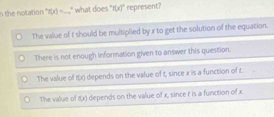 the notation ' f(x)= _ ," what does "t(x)" represent?
The value of t should be multiplied by x to get the solution of the equation.
There is not enough information given to answer this question.
The value of t(x) depends on the value of t, since x is a function of r.
The value of t(x) depends on the value of x, since t is a function of x.