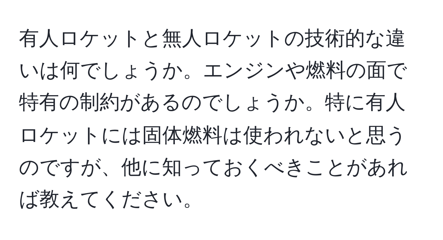 有人ロケットと無人ロケットの技術的な違いは何でしょうか。エンジンや燃料の面で特有の制約があるのでしょうか。特に有人ロケットには固体燃料は使われないと思うのですが、他に知っておくべきことがあれば教えてください。