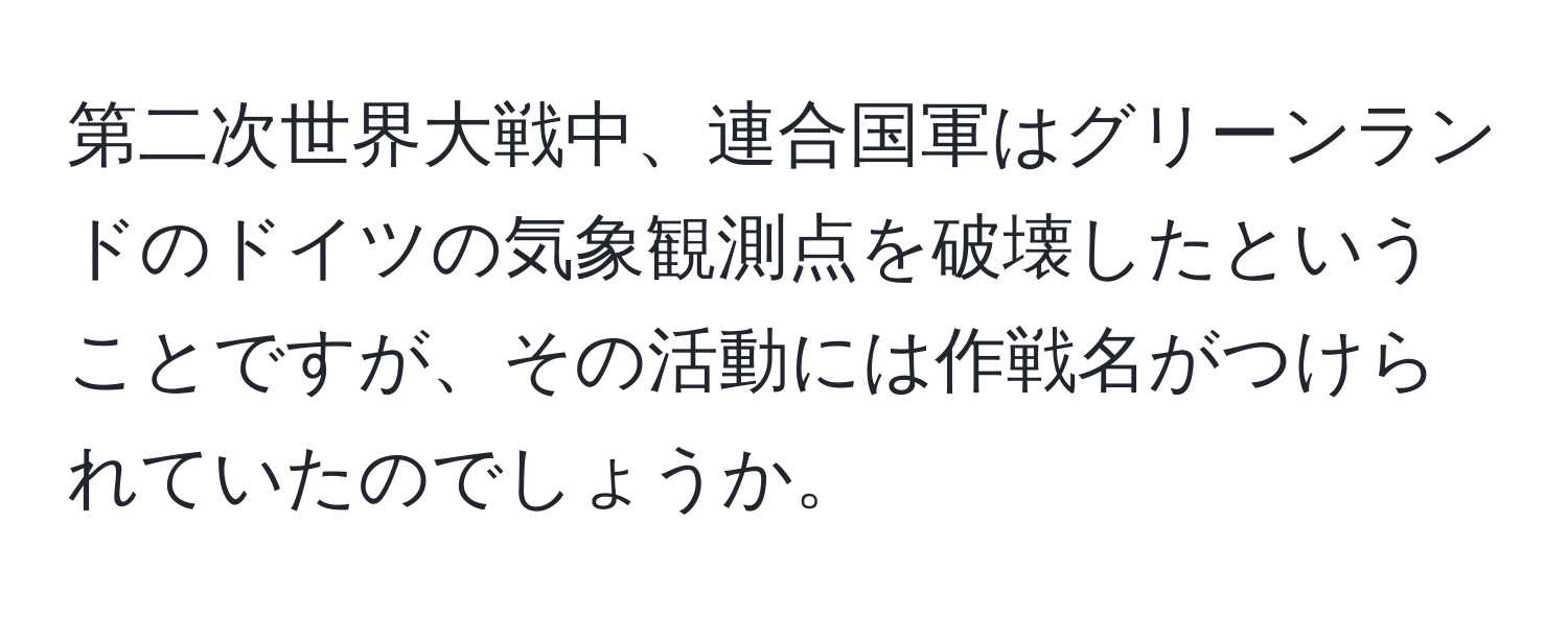 第二次世界大戦中、連合国軍はグリーンランドのドイツの気象観測点を破壊したということですが、その活動には作戦名がつけられていたのでしょうか。