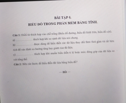 bÀI TẠP 4. 
BIÉU ĐÒ TRONG PHàN MÈM BảNG TÍNH. 
Cầu 1: Điển từ thích hợp vào chỗ trống (Biểu đồ đường, biểu đồ hình tròn, biểu đồ cột). 
a)_ thích hợp khi so sánh dữ liệu nói chung. 
b)_ được dùng đề biểu diễn các dữ liệu thay đổi theo thời gian và rắt hữu 
tích để xác định xu hướng tăng hay giám của dữ liệu. 
c) _thích hợp khi muồn biểu diễn ti lệ hoặc mức đóng góp của dữ liệu so 
với tổng thể. 
Cu 2: Nêu các bước để biểu diễn dữ liệu bằng biểu đồ? 
==Hết ===