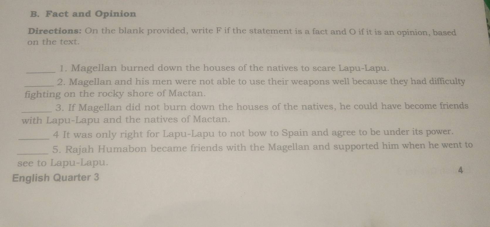 Fact and Opinion 
Directions: On the blank provided, write F if the statement is a fact and O if it is an opinion, based 
on the text. 
_1. Magellan burned down the houses of the natives to scare Lapu-Lapu. 
_2. Magellan and his men were not able to use their weapons well because they had difficulty 
fighting on the rocky shore of Mactan. 
_3. If Magellan did not burn down the houses of the natives, he could have become friends 
with Lapu-Lapu and the natives of Mactan. 
_4 It was only right for Lapu-Lapu to not bow to Spain and agree to be under its power. 
_5. Rajah Humabon became friends with the Magellan and supported him when he went to 
see to Lapu-Lapu. 
4 
English Quarter 3