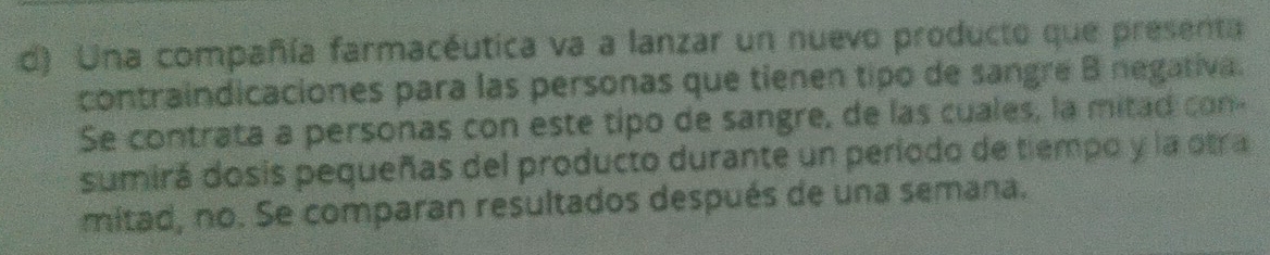 Una compañía farmacéutica va a lanzar un nuevo producto que presenta 
contraindicaciones para las personas que tienen tipo de sangre B negativa. 
Se contrata a personas con este tipo de sangre, de las cuales, la mitad con- 
sumirá dosis pequeñas del producto durante un período de tiempo y la otra 
mitad, no. Se comparan resultados después de una semana.