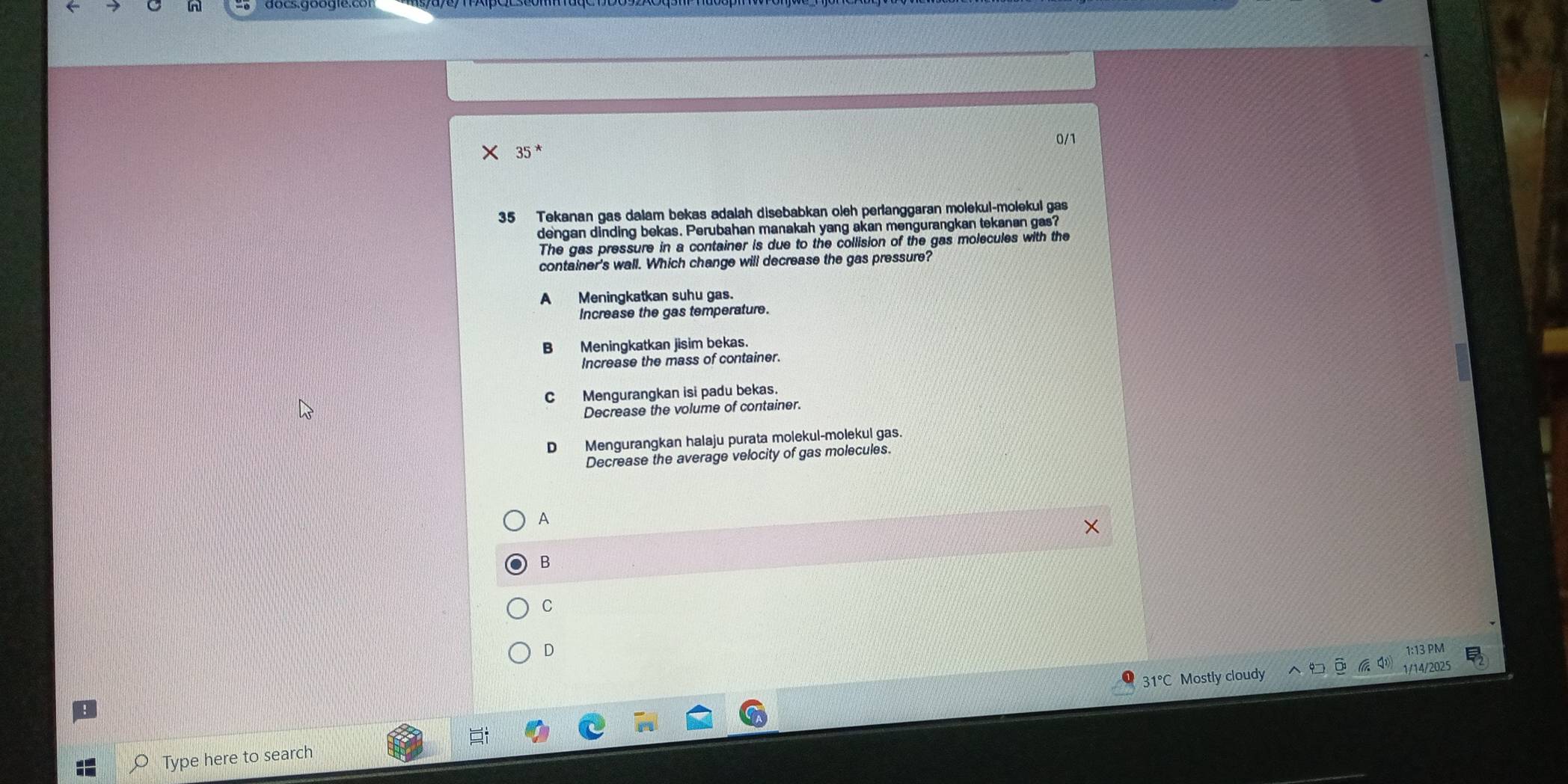 × 35* 0/1
35 Tekanan gas dalam bekas adalah disebabkan oleh perlanggaran molekul-molekul gas
dengan dinding bekas. Perubahan manakah yang akan mengurangkan tekanan gas?
The gas pressure in a container is due to the collision of the gas molecules with the
container's wall. Which change will decrease the gas pressure?
A Meningkatkan suhu gas.
Increase the gas temperature.
B Meningkatkan jisim bekas.
Increase the mass of container.
C Mengurangkan isi padu bekas.
Decrease the volume of container.
D Mengurangkan halaju purata molekul-molekul gas.
Decrease the average velocity of gas molecules.
A
B
C
D
1:13 PM
Mostly cloudy 1/14/20
Type here to search