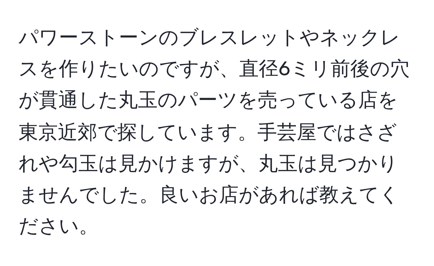 パワーストーンのブレスレットやネックレスを作りたいのですが、直径6ミリ前後の穴が貫通した丸玉のパーツを売っている店を東京近郊で探しています。手芸屋ではさざれや勾玉は見かけますが、丸玉は見つかりませんでした。良いお店があれば教えてください。