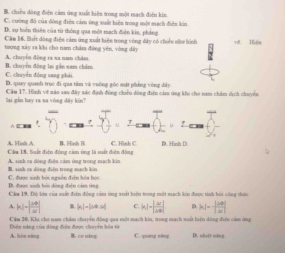 B. chiều dòng điện cảm ứng xuất hiện trong một mạch điện kín.
C. cường độ của dòng điện cảm ứng xuất hiện trong một mạch điện kín.
D. sự biển thiên của từ thông qua một mạch điện kín, phăng.
Câu 16. Biết dòng điện cảm ứng xuất hiện trong vòng dây có chiều như hình vẽ. Hiện
tượng xảy ra khi cho nam châm đứng yên, vòng dây
A. chuyển động ra xa nam châm.
B. chuyển động lại gần nam châm.
C. chuyển động sang phải.
1c
D. quay quanh trục đi qua tâm và vuông góc mặt phăng vòng dây.
Câu 17. Hình vẽ nào sau đây xác định đúng chiều dòng điện cảm úng khi cho nam châm dịch chuyển
lại gần hay ra xa vòng dây kín?
?

A.
C.
D
A. Hình A. B. Hình B. C. Hình C. D. Hình D.
Câu 18. Suất điện động cảm ứng là suất điện động
A. sinh ra dòng điện cảm ứng trong mạch kín.
B. sinh ra dòng điện trong mạch kín.
C. được sinh bởi nguồn điện hóa học.
D. được sinh bởi dòng điện cảm ứng.
Câu 19. Độ lớn của suất điện động cảm ứng xuất hiện trong một mạch kín được tính bởi công thức
A. |e_c|=| Delta Phi /Delta r |. B. |e_t|=|△ Phi △ t|. C. |e_c|=| Delta t/Delta varphi  |. D. |e_:|=-| Delta varphi /Delta t |.
Câu 20. Khi cho nam châm chuyển động qua một mạch kín, trong mạch xuất hiện dòng điện cảm ứng.
Điện năng của dòng điện được chuyển hóa từ
A. hóa năng. B. cơ năng. C. quang năng. D. nhiệt năng