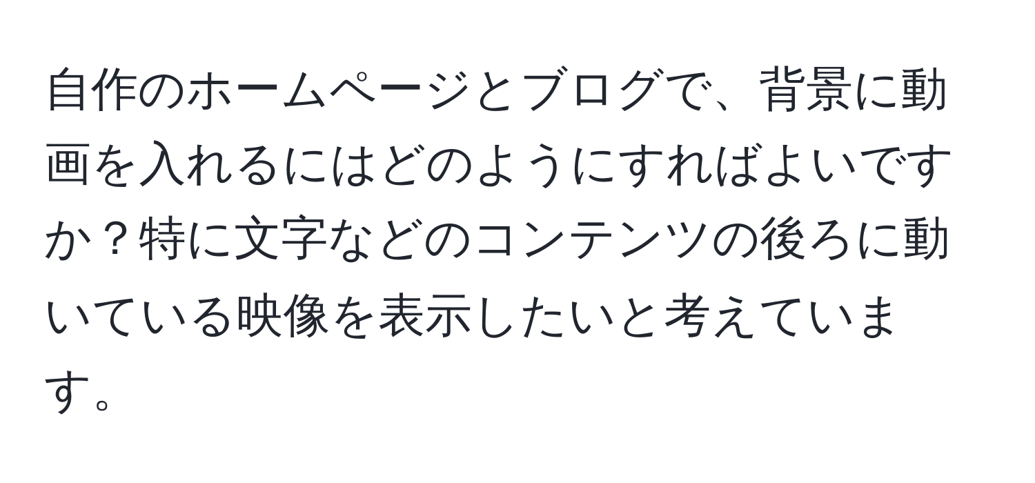 自作のホームページとブログで、背景に動画を入れるにはどのようにすればよいですか？特に文字などのコンテンツの後ろに動いている映像を表示したいと考えています。