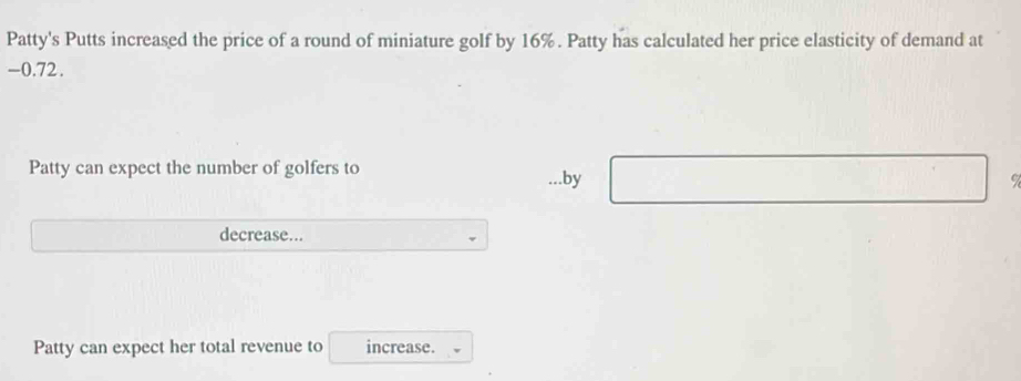 Patty's Putts increased the price of a round of miniature golf by 16%. Patty has calculated her price elasticity of demand at
-0.72. 
Patty can expect the number of golfers to 
...by 9
decrease... 
Patty can expect her total revenue to increase.