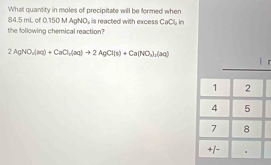 What quantity in moles of precipitate will be formed when
84.5 mL of 0.150 MAgNO_3 is reacted with excess CaCl_2 in 
the following chemical reaction?
2AgNO_3(aq)+CaCl_2(aq)to 2AgCl(s)+Ca(NO_3)_2(aq)
|
1 2
4 5
7 8
+/-