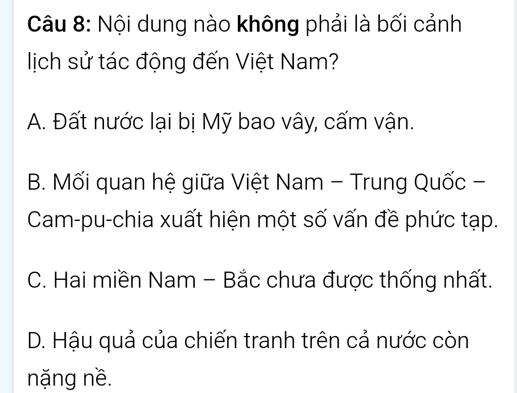 Nội dung nào không phải là bối cảnh
lịch sử tác động đến Việt Nam?
A. Đất nước lại bị Mỹ bao vây, cấm vận.
B. Mối quan hệ giữa Việt Nam - Trung Quốc -
Cam-pu-chia xuất hiện một số vấn đề phức tạp.
C. Hai miền Nam - Bắc chưa được thống nhất.
D. Hậu quả của chiến tranh trên cả nước còn
nặng nề.