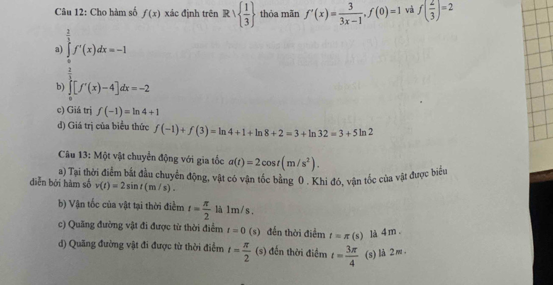 Cho hàm số f(x) xác định trên Rvee   1/3  thỏa mãn f'(x)= 3/3x-1 , f(0)=1 và f( 2/3 )=2
a) ∈tlimits _0^((frac 2)3)f'(x)dx=-1
 2/3 
b) ∈tlimits _0^(2[f'(x)-4]dx=-2
c) Giá trị f(-1)=ln 4+1
d) Giá trị của biểu thức f(-1)+f(3)=ln 4+1+ln 8+2=3+ln 32=3+5ln 2
Câu 13: Một vật chuyển động với gia tốc a(t)=2cos t(m/s^2)). 
a) Tại thời điểm bắt đầu chuyền động, vật có vận tốc bằng 0 . Khi đó, vận tốc của vật được biểu
diễn bởi hàm số v(t)=2sin t(m/s). 
b) Vận tốc của vật tại thời điềm t= π /2  là 1m/s.
c) Quãng đường vật đi được từ thời điểm t=0 (s) đến thời điềm t=π (s) là 4 m.
d) Quãng đường vật đi được từ thời điểm t= π /2  (3 ) đến thời điểm t= 3π /4  (s) là 2m.