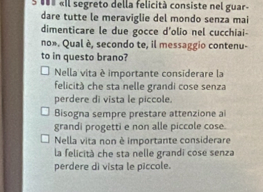 u00 «Il segreto della felicità consiste nel guar-
dare tutte le meraviglie del mondo senza mai
dimenticare le due gocce d'olio nel cucchiai-
no». Qual è, secondo te, il messaggio contenu-
to in questo brano?
Nella vita è importante considerare la
felicità che sta nelle grandi cose senza
perdere di vista le piccole.
Bisogna sempre prestare attenzione ai
grandi progetti e non alle piccole cose.
Nella vita non è importante considerare
la felicità che sta nelle grandi cose senza
perdere dì vista le piccole.