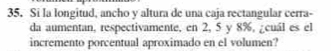 Si la longitud, ancho y altura de una caja rectangular cerra- 
da aumentan, respectivamente, en 2, 5 y 8%, ¿cuál es el 
incremento porcentual aproximado en el volumen?